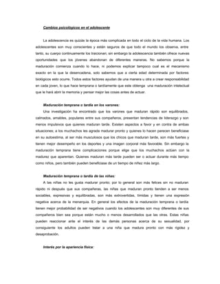 Cambios psicológicos en el adolescente
La adolescencia es quizás la época más complicada en todo el ciclo de la vida humana. Los
adolescentes son muy conscientes y están seguros de que todo el mundo los observa, entre
tanto, su cuerpo continuamente los traicionan; sin embargo la adolescencia también ofrece nuevas
oportunidades que los jóvenes abandonan de diferentes maneras. No sabemos porque la
maduración comienza cuando lo hace, ni podemos explicar tampoco cual es el mecanismo
exacto en la que la desencadena, solo sabemos que a cierta edad determinada por factores
biológicos esto ocurre. Todos estos factores ayudan de una manera u otra a crear responsabilidad
en cada joven, lo que hace temprana o tardíamente que este obtenga una maduración intelectual
que le hará abrir la memoria y pensar mejor las cosas antes de actuar.
Maduración temprana o tardía en los varones:
Una investigación ha encontrado que los varones que maduran rápido son equilibrados,
calmados, amables, populares entre sus compañeros, presentan tendencias de liderazgo y son
menos impulsivos que quienes maduran tarde. Existen aspectos a favor y en contra de ambas
situaciones; a los muchachos les agrada madurar pronto y quienes lo hacen parecen beneficiase
en su autoestima, al ser más musculosos que los chicos que maduran tarde, son más fuertes y
tienen mejor desempeño en los deportes y una imagen corporal más favorable. Sin embargo la
maduración temprana tiene complicaciones porque elige que los muchachos actúen con la
madurez que aparentan. Quienes maduran más tarde pueden ser o actuar durante más tiempo
como niños, pero también pueden beneficiase de un tiempo de niñez más largo.
Maduración temprana o tardía de las niñas:
A las niñas no les gusta madurar pronto; por lo general son más felices sin no maduran
rápido ni después que sus compañeras, las niñas que maduran pronto tienden a ser menos
sociables, expresivas y equilibradas, son más extrovertidas, tímidas y tienen una expresión
negativa acerca de la menarquia. En general los efectos de la maduración temprana o tardía
tienen mejor probabilidad de ser negativos cuando los adolescentes son muy diferentes de sus
compañeros bien sea porque están mucho o menos desarrollados que las otras. Estas niñas
pueden reaccionar ante el interés de las demás personas acerca de su sexualidad, por
consiguiente los adultos pueden tratar a una niña que madura pronto con más rigidez y
desaprobación.
Interés por la apariencia física:
 