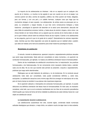 La mayoría de los adolescentes se interesan más en su aspecto que en cualquier otro
asunto de sí mismos, y a muchos no les agrada lo que ven cuando se ven en el espejo. Los
varones quieren ser altos, anchos de espalda y atlético; las niñas quieren ser lindas, delgadas,
pero con formas, y con una piel y un cabello hermoso, cualquier cosa que haga que los
muchachos atraigan al sexo opuesto. Los adolescentes de ambos sexos se preocupan por su
peso, su complexión y rasgos faciales, lo que trae como consecuencia biológica y hasta
trastornos psicológicos la aparición del desorden en la salud como desnutrición, descuido del
peso (falta de autoestima) anorexia, bulimia, y hasta abuso de alcohol, drogas y otros vicios. Las
chicas tienden en ser menos felices con su aspecto que los varones de la misma edad, sin duda
por la gran énfasis cultural sobre los atributos físicos de las mujeres. Cuándo a los adolescentes
se les pregunta ¿qué es lo que no te gusta de tu cuerpo?. Generalmente los varones responden
nada, mientras que las niñas responden una serie de aspectos que en realidad odian; cuestión
que debe ser tratada como tema de autoestima para evitar trastornos psicológicos futuros.
Modalidades de satisfacción
A menudo, durante la adolescencia, aparecen conjunta o separadamente prácticas sexuales
que serán luego abandonadas. Nada está aún consolidado en estos momentos, y la aparición de
conductas homosexuales, por ejemplo, no implica una definitiva orientación hacia la homosexualidad.
Dentro de las modalidades de satisfacción encontramos tres: la masturbación, las practicas
homosexuales y las heterosexuales. Es tan conveniente como necesario citarlas todas y atender
cada una de ellas. No es raro que durante este período se presenten, conjunta o separadamente,
prácticas que luego serán abandonadas.
Reténgase que se está hablando de prácticas y no de tendencias. En la conducta sexual
adolescente nada está aun consolidado, nada puede considerarse definitivo y, sobre todo,
excluyente. La satisfacción sexual es como mínimo algo difícil de conseguir en esta época de la vida,
pero al mismo tiempo es también lo que planea más imperiosas exigencias.
De la aparición saltuaria o intempestiva de conductas homosexuales, por ejemplo, no puede
deducirse una definitiva orientación del deseo hacia la homosexualidad. En todo caso, es necesario
considerar, ante todo, que no es la conducta manifestada sino los hitos de la evolución psicoafectiva
infantil aquello que marca de forma de forma indeleble la preferencia de cada individuo hacia tal o cual
objeto de satisfacción sexual.
La masturbación durante la adolescencia.
Las satisfacciones autoeróticas han sido, durante siglos, condenada desde numerosas
actitudes ideológicas que obviaron, o mejor dicho, se cuidaron mucho de dejar claro lo más evidente:
 