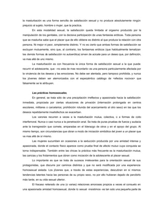 la masturbación es una forma sencilla de satisfacción sexual y no produce absolutamente ningún
prejuicio al sujeto, hombre o mujer, que la practica.
En esta modalidad sexual, la satisfacción queda limitada al orgasmo producido por la
manipulación de los genitales, con la decisiva participación de unas fantasías eróticas. Toda persona
que se masturba sabe que el placer que de ello obtiene es distinto al que produce la relación con otra
persona. Ni mejor ni peor, simplemente distinto. Y no es cierto que ambas formas de satisfacción se
excluyan mutuamente, sino que, al contrario, los fantasmas eróticos (que habitualmente tematizan
las demás formas de satisfacción no autoerótica) sirven de acicate para un deseo que, por definición,
va mas allá de uno mismo.
La masturbación es con frecuencia la única forma de satisfacción sexual a la que puede
recurrir el adolescente, que –no esta de mas recordarlo- es una persona particularmente afectada por
la virulencia de los deseos y las emociones. No debe ser alentada, pero tampoco prohibida, y nunca
los jóvenes deben ser atemorizados con el esperpéntico catálogo de <efectos nocivos> que
falsamente se le atribuyen.
Las prácticas homosexuales.
En general, se trata sólo de una precipitación irreflexiva y apasionada hacia la satisfacción
inmediata, propiciada por ciertas situaciones de privación (internación prolongada en centros
escolares, militares o carcelarios; prohibición rotunda del acercamiento al otro sexo) en las que los
deseos repetidamente insatisfechos se exacerban.
Los varones recurren a veces a la masturbación mutua, colectiva, o a formas de coito
interfemoral. Nunca o casi nunca a la penetración anal. Se trata de puras pruebas de fuerza y audacia
ante la transgresión que comete, amparadas en el liderazgo de otros y en el apoyo del grupo. Al
mismo tiempo, son circunstancias que obran a modo de iniciación simbólica del joven a un placer que
va mas allá de sí mismo.
Las mujeres sucumben en ocasiones a la seducción producida por una amistad intensa y
apasionada, donde el contacto físico aparece como prueba final de afecto mutuo cuya conquista se
torna indispensable. También entre las chicas la práctica más frecuente es la masturbación mutua,
las caricias y los frotamientos que obran como iniciación de la adolescente al placer sexual.
Lo importante es que se trata de sucesos irrelevantes para la orientación sexual de sus
protagonistas, que discurre por caminos distintos y que no será modificada por una experiencia
homosexual aislada. Los jóvenes que, a través de estas experiencias, descubran en sí mismos
tendencias latentes hacia las personas de su propio sexo, no por ello hubieran dejado de percibirlo
más tarde, en su vida sexual ulterior.
El fracaso reiterado de una (o varias) relaciones amorosas propicia a veces el consuelo en
una apasionada amistad homosexual, donde lo sexual -insistimos- es tan solo una pequeña parte de
 