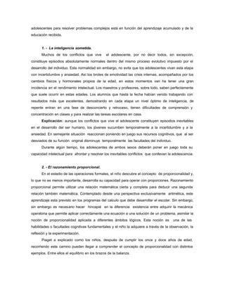 adolescentes para resolver problemas complejos está en función del aprendizaje acumulado y de la
educación recibida.
1. - La inteligencia sometida.
Muchos de los conflictos que vive el adolescente, por no decir todos, sin excepción,
constituye episodios absolutamente normales dentro del mismo proceso evolutivo impuesto por el
desarrollo del individuo. Esta normalidad sin embargo, no evita que los adolescentes vivan esta etapa
con incertidumbre y ansiedad. Así los brotes de emotividad las crisis internas, acompañados por los
cambios físicos y hormonales propios de la edad, en estos momentos van ha tener una gran
incidencia en el rendimiento intelectual. Los maestros y profesores, sobre todo, saben perfectamente
que suele ocurrir en estas edades. Los alumnos que hasta la fecha habían venido trabajando con
resultados más que excelentes, demostrando en cada etapa un nivel óptimo de inteligencia, de
repente entran en una fase de desconcierto y retroceso, tienen dificultades de comprensión y
concentración en clases y para realizar las tareas escolares en casa.
Explicación: aunque los conflictos que vive el adolescente constituyen episodios inevitables
en el desarrollo del ser humano, los jóvenes sucumben temporalmente a la incertidumbre y a la
ansiedad. En semejante situación reaccionan poniendo en juego sus recursos cognitivos, que al ser
desviados de su función original disminuye temporalmente las facultades del individuo.
Durante algún tiempo, los adolescentes de ambos sexos deberán poner en juego toda su
capacidad intelectual para afrontar y resolver los inevitables conflictos que conllevan la adolescencia.
2. - El razonamiento proporcional.
En el estadio de las operaciones formales, el niño descubre el concepto de proporcionalidad y,
lo que no es menos importante, desarrolla su capacidad para operar con proporciones. Razonamiento
proporcional permite utilizar una relación matemática cierta y completa para deducir una segunda
relación también matemática. Contemplado desde una perspectiva exclusivamente aritmética, este
aprendizaje esta previsto en los programas del calculo que debe desarrollar el escolar. Sin embargo,
sin embargo es necesario hacer hincapié en la diferencia existencia entre adquirir la mecánica
operatoria que permite aplicar correctamente una ecuación a una solución de un problema, asimilar la
noción de proporcionalidad aplicada a diferentes ámbitos lógicos. Esta noción es una de las
habilidades o facultades cognitivas fundamentales y el niño la adquiere a través de la observación, la
reflexión y la experimentación.
Piaget a explicado como los niños, después de cumplir los once y doce años de edad,
recorriendo este camino pueden llegar a comprender el concepto de proporcionalidad con distintos
ejemplos. Entre ellos el equilibrio en los brazos de la balanza.
 