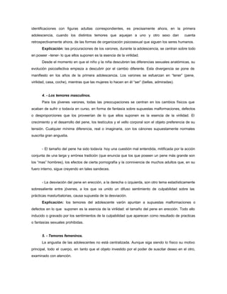 identificaciones con figuras adultas correspondientes, es precisamente ahora, en la primera
adolescencia, cuando los distintos temores que aquejan a uno y otro sexo dan cuenta
retrospectivamente ahora, de las formas de organización psicosexual que siguen los seres humanos.
Explicación: las procuraciones de los varones, durante la adolescencia, se centran sobre todo
en poseer –tener- lo que ellos suponen es la esencia de la virilidad.
Desde el momento en que el niño y la niña descubren las diferencias sexuales anatómicas, su
evolución psicoafectiva empieza a descubrir por el cambio diferente. Esta divergencia se pone de
manifiesto en los años de la primera adolescencia. Los varones se esfuerzan en “tener” (pene,
virilidad, casa, coche), mientras que las mujeres lo hacen en él “ser” (bellas, admiradas).
4. - Los temores masculinos.
Para los jóvenes varones, todas las preocupaciones se centran en los cambios físicos que
acaban de sufrir o todavía en curso, en forma de fantasía sobre supuestas malformaciones, defectos
o desproporciones que los proveerían de lo que ellos suponen es la esencia de la virilidad. El
crecimiento y el desarrollo del pene, los testículos y el vello corporal son el objeto preferencia de su
tensión. Cualquier mínima diferencia, real o imaginaria, con los cánones supuestamente normales
suscrita gran angustia.
- El tamaño del pene ha sido todavía hoy una cuestión mal entendida, mitificada por la acción
conjunta de una larga y errónea tradición (que enuncia que los que poseen un pene más grande son
los “mas” hombres), los efectos de cierta pornografía y la connivencia de muchos adultos que, en su
fuero interno, sigue creyendo en tales sandeces.
- La desviación del pene en erección, a la derecha o izquierda, son otro tema estadísticamente
sobresaliente entre jóvenes, a los que va unido un difuso sentimiento de culpabilidad sobre las
prácticas masturbatorias, causa supuesta de la desviación.
Explicación: los temores del adolescente varón apuntan a supuestas malformaciones o
defectos en lo que suponen es la esencia de la virilidad: el tamaño del pene en erección. Todo ello
inducido o gravado por los sentimientos de la culpabilidad que aparecen como resultado de practicas
o fantasías sexuales prohibidas.
5. - Temores femeninos.
La angustia de las adolescentes no está centralizada. Aunque siga siendo lo físico su motivo
principal, todo el cuerpo, en tanto que el objeto investido por el poder de suscitar deseo en el otro,
examinado con atención.
 