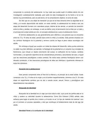 comprender la conducta del adolescente, no hay nada que pueda suplir el análisis atento de una
investigación cuidadosamente realizada, gran parte de esta investigación se ha hecho a la luz de
teorías muy prometedoras, pero la sola teoría, sin la comprobación objetiva, no sirve de nada.
Se dice que es una etapa de transición ya que es la línea divisoria entre la seguridad de la
niñez y el mundo desconocido del adulto, en cierto sentido, la adolescencia ha venido a ser una
etapa del desarrollo humano con naturaleza propia, distinta de las demás, un periodo de transición
entre la niñez y adultez, sin embargo, si solo se define como la terminación de la niñez por un lado y
el principio de la edad adulta por otro, el concepto adolescencia y para el adolescente mismo.
El termino adolescente se usa generalmente para referirse a una persona que se encuentra
entre los 13 y 19 años de edad, periodo típico entre la niñez y la adultez. Este periodo empieza con
los cambios fisiológicos de la pubertad y termina cuando se llega al pleno status sociológico del
adulto.
Sin embargo al igual que sucede con todas las etapas del desarrollo, estos puntos extremos
no están muy bien definidos, por ejemplo, la fisiología de la pubertad es un conjunto muy complejo de
fenómenos, que incluye un rápido crecimiento del cuerpo, la osificación de los huesos, cambios
hormonales, y la aparición repentina de las características primarias y secundarias del sexo, al igual
que las reacciones psicológicas a estos cambios. No todos estos cambios fisiológicos tienen una
elevada correlación, ni las reacciones psicológicas de ellas son idénticas o igualmente intensas en
todos los individuos.
Duración de la adolescencia
Este periodo comprende entre el final de la infancia y el principio de la edad adulta. Suele
comenzar a los 12 y 14 años en la mujer y en el hombre respectivamente y termina a los 21. En esta
etapa se experimenta cambios que se dan a escala social, sexual, físicos y psicológicos que
desarrollaremos mas adelante.
Búsqueda de identidad
Búsqueda de la identidad es un viaje que dura toda la vida, cuyo punto de partida está en la
niñez y acelera su velocidad durante la adolescencia. Como Erik Eriksson (1950) señala, este
esfuerzo para lograr el sentido de sí mismo y el mundo no es “un tipo de malestar de madurez” sino
por el contrario un proceso saludable y vital que contribuye al fortalecimiento total de del ego del
adulto.
Identidad frente a la confusión de la identidad:
 