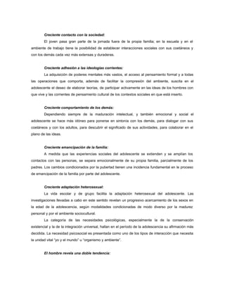Creciente contacto con la sociedad:
El joven pasa gran parte de la jornada fuera de la propia familia; en la escuela y en el
ambiente de trabajo tiene la posibilidad de establecer interacciones sociales con sus coetáneos y
con los demás cada vez más extensas y duraderas.
Creciente adhesión a las ideologías corrientes:
La adquisición de poderes mentales más vastos, el acceso al pensamiento formal y a todas
las operaciones que comporta, además de facilitar la compresión del ambiente, suscita en el
adolescente el deseo de elaborar teorías, de participar activamente en las ideas de los hombres con
que vive y las corrientes de pensamiento cultural de los contextos sociales en que está inserto.
Creciente comportamiento de los demás:
Dependiendo siempre de la maduración intelectual, y también emocional y social el
adolescente se hace más idóneo para ponerse en sintonía con los demás, para dialogar con sus
coetáneos y con los adultos, para descubrir el significado de sus actividades, para colaborar en el
plano de las ideas.
Creciente emancipación de la familia:
A medida que las experiencias sociales del adolescente se extienden y se amplían los
contactos con las personas, se separa emocionalmente de su propia familia, parcialmente de los
padres. Los cambios condicionados por la pubertad tienen una incidencia fundamental en le proceso
de emancipación de la familia por parte del adolescente.
Creciente adaptación heterosexual:
La vida escolar y de grupo facilita la adaptación heterosexual del adolescente. Las
investigaciones llevadas a cabo en este sentido revelan un progresivo acercamiento de los sexos en
la edad de la adolescencia, según modalidades condicionadas de modo diverso por la madurez
personal y por el ambiente sociocultural.
La categoría de las necesidades psicológicas, especialmente la de la conservación
existencial y la de la integración universal, hallan en el período de la adolescencia su afirmación más
decidida. La necesidad psicosocial es presentada como uno de los tipos de interacción que necesita
la unidad vital “yo y el mundo” u “organismo y ambiente”.
El hombre revela una doble tendencia:
 