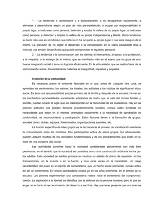 1. - La tendencia a conservarse y a expansionares; a no desaparecer socialmente, a
afirmarse y desarrollarse según un plan de vida pre-establecido, a ocupar con responsabilidad el
propio lugar, a realizarse como persona, defender y ampliar la esfera de su propio lugar, a realizarse
como persona, a defender y ampliar la esfera de su propia independencia y liberta. Dicha tendencia
es tanto más viva en el individuo que todavía no ha ocupado su propio lugar o que esta inseguro de sí
mismo. La previsión de no lograr el desarrollo o la conservación en el plano psicosocial crea a
menudo una tensión tan profunda que puede comprometer el equilibrio personal.
2. - La tendencia a la comunicación con los demás; al intercambio, al apoyo, a la protección,
a la simpatía, a la entrega de sí mismo, que se manifiesta más en el sujeto que no goza de una
buena integración social o teme no lograrla eficazmente. En la vida aislada, que se realiza fuera de la
comunicación social, frecuentemente hallamos la inseguridad, inquietud y angustia.
Inserción de la comunidad:
Es necesario prever el ambiente favorable en el que, antes de cualquier otra cosa, se
aprendan los sentimientos, los valores, los ideales, las actitudes y los hábitos de significación ético
social. Es ésta una responsabilidad precisa primero de la familia y después de la escuela; formar en
los muchachos personalidades socialmente adaptadas de modo que, al salir del círculo familiar y
escolar, puedan ocupar el lugar que les corresponden en la comunidad de los ciudadanos. Hay en las
jóvenes actitudes que puedan llamarse prevalentemente sociales, porque están fundadas en
necesidades que están en sí mismas orientadas socialmente a la necesidad de aprobación de
conformidad, de reconocimiento y participación. Estos factores llevan a la formación de grupos
sociales como: clubes, equipos, fraternidades, organizaciones juveniles, etc.
La función específica de tales grupos es la de favorecer el proceso de socialización mediante
la comunicación entre los hombres. Con participación activa de estos grupos, los adolescentes
pueden adquirir muchos de los conceptos fundamentales y de los procedimientos que están en la
base de una prospera vida social.
Las actividades juveniles hacia la sociedad consideradas globalmente son más bien
pesimistas, en el sentido que la sociedad se considere como una construcción arbitraria hacha por
los adultos. Esta sociedad de adultos produce en muchos un estado de ánimo de repulsión, en las
transacciones, en la astucia o en la fuerza, y muy raras veces en la honestidad. Un rasgo
característico del joven es el espíritu de camaradería, que un hecho social elemental, incluso antes
de ser un sentimiento. El vínculo camaradería existía ya en los años anteriores, en el ámbito de la
escuela; Los jóvenes experimentan una camaradería nueva: nace el sentimiento del compromiso
común. La aspiración a la libertad se identifica con la defensa de la persona humana; pero lo que se
exige no es tanto el reconocimiento del derecho a ser libre. Hay que tener presente que una cosa es
 