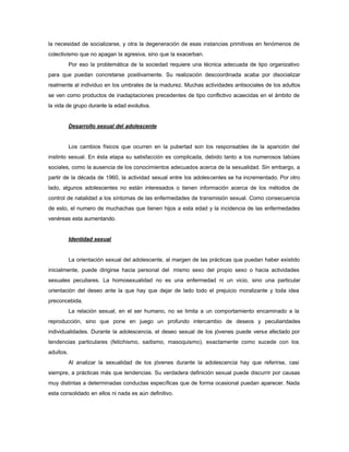 la necesidad de socializarse, y otra la degeneración de esas instancias primitivas en fenómenos de
colectivismo que no apagan la agresiva, sino que la exacerban.
Por eso la problemática de la sociedad requiere una técnica adecuada de tipo organizativo
para que puedan concretarse positivamente. Su realización descoordinada acaba por disocializar
realmente al individuo en los umbrales de la madurez. Muchas actividades antisociales de los adultos
se ven como productos de inadaptaciones precedentes de tipo conflictivo acaecidas en el ámbito de
la vida de grupo durante la edad evolutiva.
Desarrollo sexual del adolescente
Los cambios físicos que ocurren en la pubertad son los responsables de la aparición del
instinto sexual. En ésta etapa su satisfacción es complicada, debido tanto a los numerosos tabúes
sociales, como la ausencia de los conocimientos adecuados acerca de la sexualidad. Sin embargo, a
partir de la década de 1960, la actividad sexual entre los adolescentes se ha incrementado. Por otro
lado, algunos adolescentes no están interesados o tienen información acerca de los métodos de
control de natalidad a los síntomas de las enfermedades de transmisión sexual. Como consecuencia
de esto, el numero de muchachas que tienen hijos a esta edad y la incidencia de las enfermedades
venéreas esta aumentando.
Identidad sexual
La orientación sexual del adolescente, al margen de las prácticas que puedan haber existido
inicialmente, puede dirigirse hacia personal del mismo sexo del propio sexo o hacia actividades
sexuales peculiares. La homosexualidad no es una enfermedad ni un vicio, sino una particular
orientación del deseo ante la que hay que dejar de lado todo el prejuicio moralizante y toda idea
preconcebida.
La relación sexual, en el ser humano, no se limita a un comportamiento encaminado a la
reproducción, sino que pone en juego un profundo intercambio de deseos y peculiaridades
individualidades. Durante la adolescencia, el deseo sexual de los jóvenes puede verse afectado por
tendencias particulares (fetichismo, sadismo, masoquismo), exactamente como sucede con los
adultos.
Al analizar la sexualidad de los jóvenes durante la adolescencia hay que referirse, casi
siempre, a prácticas más que tendencias. Su verdadera definición sexual puede discurrir por causas
muy distintas a determinadas conductas específicas que de forma ocasional puedan aparecer. Nada
esta consolidado en ellos ni nada es aún definitivo.
 