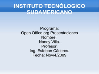INSTITUTO TECNÓLOGICO SUDAMERICANO Programa: Open Office.org Presentaciones Nombre:  Nancy Villa. Profesor: Ing. Esteban Cáceres. Fecha: Nov/4/2009 