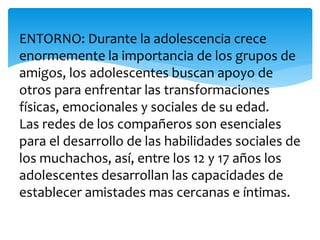 ENTORNO: Durante la adolescencia crece
enormemente la importancia de los grupos de
amigos, los adolescentes buscan apoyo de
otros para enfrentar las transformaciones
físicas, emocionales y sociales de su edad.
Las redes de los compañeros son esenciales
para el desarrollo de las habilidades sociales de
los muchachos, así, entre los 12 y 17 años los
adolescentes desarrollan las capacidades de
establecer amistades mas cercanas e íntimas.
 
