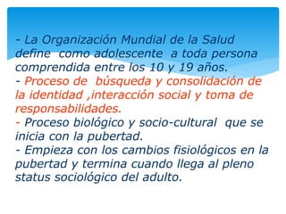 - La Organización Mundial de la Salud
define como adolescente a toda persona
comprendida entre los 10 y 19 años.
- Proceso de búsqueda y consolidación de
la identidad ,interacción social y toma de
responsabilidades.
- Proceso biológico y socio-cultural que se
inicia con la pubertad.
- Empieza con los cambios fisiológicos en la
pubertad y termina cuando llega al pleno
status sociológico del adulto.
 