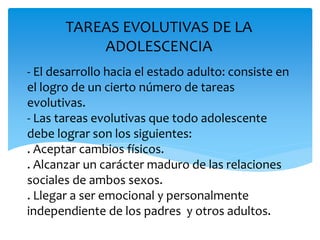 - El desarrollo hacia el estado adulto: consiste en
el logro de un cierto número de tareas
evolutivas.
- Las tareas evolutivas que todo adolescente
debe lograr son los siguientes:
. Aceptar cambios físicos.
. Alcanzar un carácter maduro de las relaciones
sociales de ambos sexos.
. Llegar a ser emocional y personalmente
independiente de los padres y otros adultos.
TAREAS EVOLUTIVAS DE LA
ADOLESCENCIA
 