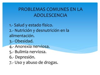 1.- Salud y estado físico.
2.- Nutrición y desnutrición en la
alimentación.
3.- Obesidad.
4.- Anorexia nerviosa.
5.- Bulimia nerviosa.
6.- Depresión.
7.- Uso y abuso de drogas.
PROBLEMAS COMUNES EN LA
ADOLESCENCIA
 