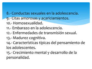 8.- Conductas sexuales en la adolescencia.
9.- Citas amorosas y acariciamientos.
10.- Homosexualidad.
11.- Embarazo en la adolescencia.
12.- Enfermedades de transmisión sexual.
13.- Madurez cognitiva.
14.- Características típicas del pensamiento de
los adolescentes.
15.- Crecimiento mental y desarrollo de la
personalidad.
 
