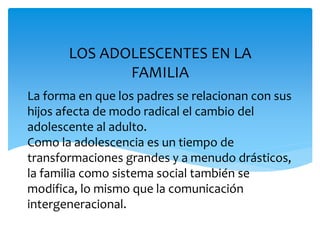 La forma en que los padres se relacionan con sus
hijos afecta de modo radical el cambio del
adolescente al adulto.
Como la adolescencia es un tiempo de
transformaciones grandes y a menudo drásticos,
la familia como sistema social también se
modifica, lo mismo que la comunicación
intergeneracional.
LOS ADOLESCENTES EN LA
FAMILIA
 