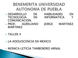    DESARROLLO     DE    HABILIDADES   EN
    TECNOLOGIA     EN    INFORMATICA    Y
    COMUNICACIÓN.
   PROF.   AURELIANO    JORGE   MARTINEZ
    MARTINEZ

   TALLER 4

   LA ADOLESCENCIA EN MEXICO

   MONICA LETICIA TAMBORERO ARNAL
 