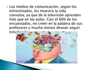    Los medios de comunicación, según los
    entrevistados, les muestra la vida
    convulsa, ya que de la televisión aprenden
    más que en las aulas. Casi el 60% de los
    encuestados, no creen en la palabra de sus
    profesores y mucho menos desean seguir
    estudiando.
 