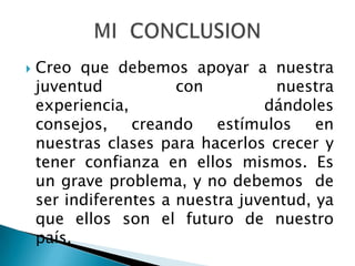    Creo que debemos apoyar a nuestra
    juventud           con          nuestra
    experiencia,                  dándoles
    consejos,    creando    estímulos    en
    nuestras clases para hacerlos crecer y
    tener confianza en ellos mismos. Es
    un grave problema, y no debemos de
    ser indiferentes a nuestra juventud, ya
    que ellos son el futuro de nuestro
    país.
 