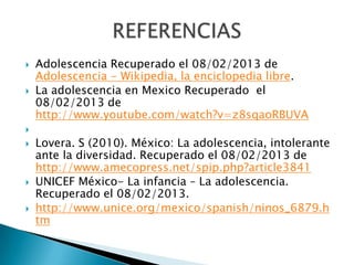    Adolescencia Recuperado el 08/02/2013 de
    Adolescencia - Wikipedia, la enciclopedia libre.
   La adolescencia en Mexico Recuperado el
    08/02/2013 de
    http://www.youtube.com/watch?v=z8sqaoRBUVA

   Lovera. S (2010). México: La adolescencia, intolerante
    ante la diversidad. Recuperado el 08/02/2013 de
    http://www.amecopress.net/spip.php?article3841
   UNICEF México- La infancia – La adolescencia.
    Recuperado el 08/02/2013.
   http://www.unice.org/mexico/spanish/ninos_6879.h
    tm
 