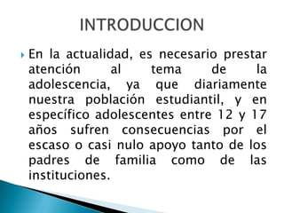    En la actualidad, es necesario prestar
    atención       al   tema     de     la
    adolescencia, ya que diariamente
    nuestra población estudiantil, y en
    específico adolescentes entre 12 y 17
    años sufren consecuencias por el
    escaso o casi nulo apoyo tanto de los
    padres de familia como de las
    instituciones.
 