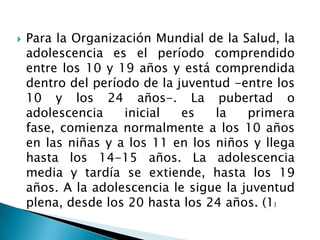    Para la Organización Mundial de la Salud, la
    adolescencia es el período comprendido
    entre los 10 y 19 años y está comprendida
    dentro del período de la juventud -entre los
    10 y los 24 años-. La pubertad o
    adolescencia    inicial   es   la    primera
    fase, comienza normalmente a los 10 años
    en las niñas y a los 11 en los niños y llega
    hasta los 14-15 años. La adolescencia
    media y tardía se extiende, hasta los 19
    años. A la adolescencia le sigue la juventud
    plena, desde los 20 hasta los 24 años. (1)
 