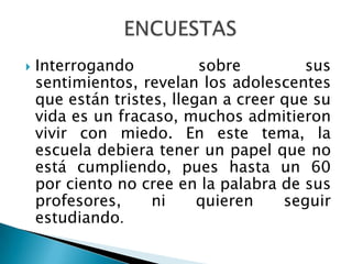    Interrogando           sobre         sus
    sentimientos, revelan los adolescentes
    que están tristes, llegan a creer que su
    vida es un fracaso, muchos admitieron
    vivir con miedo. En este tema, la
    escuela debiera tener un papel que no
    está cumpliendo, pues hasta un 60
    por ciento no cree en la palabra de sus
    profesores,     ni     quieren    seguir
    estudiando.
 