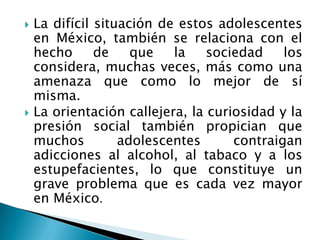    La difícil situación de estos adolescentes
    en México, también se relaciona con el
    hecho      de    que   la    sociedad    los
    considera, muchas veces, más como una
    amenaza que como lo mejor de sí
    misma.
   La orientación callejera, la curiosidad y la
    presión social también propician que
    muchos         adolescentes      contraigan
    adicciones al alcohol, al tabaco y a los
    estupefacientes, lo que constituye un
    grave problema que es cada vez mayor
    en México.
 