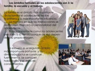        Los ámbitos formales en los adolescentes son 3: la familia, la escuela y el trabajo.La familia es el ámbito mas importante. En la familia el adolescente recibe la primera y la más importante influencia.        La manera en que las interacciones se  desarrollen, marcará la personalidad del adolescente.       Es muy importante como los adolescentes perciben a su familia porque de eso depen-derá su propia imagen.La escuela es el segundo ámbito más importante portante  y la dimensión social se construye fuertemente. Se conocen habilidades y se dota de conocimientos.