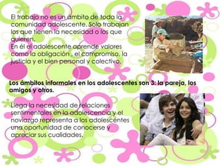 El trabajo no es un ámbito de toda la comunidad adolescente. Solo trabajan los que tienen la necesidad o los que quieren. En él el adolescente aprende valores como la obligación , el compromiso, la justicia y el bien personal y colectivo. Los ámbitos informales en los adolescentes son 3: la pareja, los amigos y otros. Llega la necesidad de relaciones sentimentales en la adolescencia y el noviazgo representa a los adolescentes una oportunidad de conocerse y apreciar sus cualidades. 