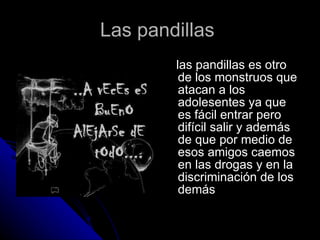 Las pandillas  las pandillas es otro de los monstruos que atacan a los adolesentes ya que es fácil entrar pero difícil salir y además de que por medio de esos amigos caemos en las drogas y en la discriminación de los demás 