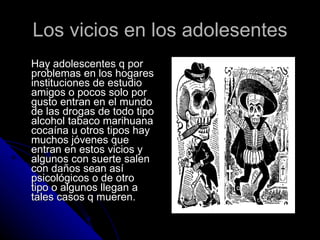 Los vicios en los adolesentes Hay adolescentes q por problemas en los hogares instituciones de estudio amigos o pocos solo por gusto entran en el mundo de las drogas de todo tipo alcohol tabaco marihuana cocaína u otros tipos hay muchos jóvenes que entran en estos vicios y algunos con suerte salen con daños sean así psicológicos o de otro tipo o algunos llegan a tales casos q mueren.  
