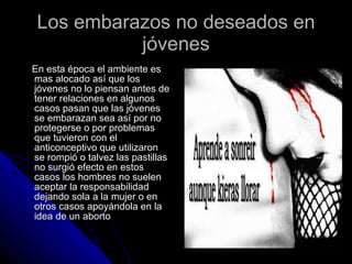 Los embarazos no deseados en jóvenes En esta época el ambiente es mas alocado así que los jóvenes no lo piensan antes de tener relaciones en algunos casos pasan que las jóvenes se embarazan sea así por no protegerse o por problemas que tuvieron con el anticonceptivo que utilizaron se rompió o talvez las pastillas no surgió efecto en estos casos los hombres no suelen aceptar la responsabilidad dejando sola a la mujer o en otros casos apoyándola en la idea de un aborto 