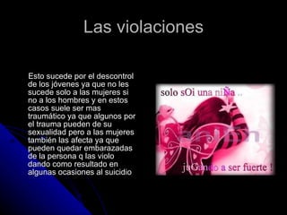 Las violaciones Esto sucede por el descontrol de los jóvenes ya que no les sucede solo a las mujeres si no a los hombres y en estos casos suele ser mas traumático ya que algunos por el trauma pueden de su sexualidad pero a las mujeres también las afecta ya que pueden quedar embarazadas de la persona q las violo dando como resultado en algunas ocasiones al suicidio 
