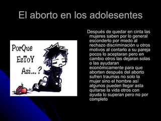 El aborto en los adolesentes Después de quedar en cinta las mujeres saben por lo general esconderlo por miedo al rechazo discriminación u otros motivos al contarlo a su pareja pocos lo aceptaran pero en cambio otros las dejaran solas o las ayudaran económicamente para que aborten después del aborto sufren traumas no solo la mujer sino el hombre así algunos pueden llegar asta quitarse la vida otros con ayuda lo superan pero no por completo 