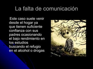 La falta de comunicación Este caso suele venir desde el hogar ya que tienen suficiente confianza con sus padres ocasionando el bajo rendimiento en los estudios buscando el refugio en el alcohol o drogas 