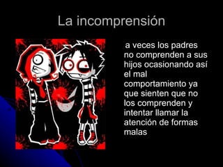 La incomprensión a veces los padres no comprenden a sus hijos ocasionando así el mal comportamiento ya que sienten que no los comprenden y intentar llamar la atención de formas malas 