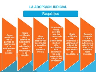LA ADOPCIÓN JUDICIAL 
•Copia 
certificada 
de su 
partida de 
nacimiento 
y de 
matrimonio, 
si es 
casado; 
•Copia 
certificada 
de la 
partida de 
nacimiento 
del 
adoptado y 
de su 
matrimonio, 
si es 
casado; 
•Los 
medios 
probatorios 
destinados 
a acreditar 
su 
solvencia 
moral; 
•Document 
o que 
acredite 
que las 
cuentas de 
su 
administrac 
ión han 
sido 
aprobadas, 
si el 
solicitante 
ha sido 
representan 
te legal del 
adoptado; 
•Copia 
certificada 
del 
inventario y 
valorización 
judicial de 
los bienes 
que tuviera 
el 
adoptado; y 
•Garantía 
otorgada 
por el 
adoptante, 
suficiente a 
criterio del 
Juez, si el 
adoptado 
fuera 
incapaz. 
Requisitos 
 