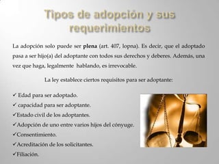Entre personas vivas: En Venezuela no se permite adoptar mediante testamento o algún tipo de documento legal después de fallecerCaracterísticas de la adopción Personalísimo:Las personas que intervienen deben de estar presentes y expresar su comportamiento personal y directamente. Son muy pocas las veces que se permite la figura del adoptado.