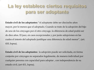regido por normas de orden publico: Debido a que esta regido por las leyes, los participantes no pueden dejar de cumplir sus obligaciones mediante acuerdos privados realizados legalmente entre ellos.Tipos de adopción y sus requerimientosLa adopción solo puede ser plena (art. 407, lopna). Es decir, que el adoptado pasa a ser hijo(a) del adoptante con todos sus derechos y deberes. Además, una vez que haga, legalmente hablando, es irrevocable.La ley establece ciertos requisitos para ser adoptante: Edad para ser adoptado.