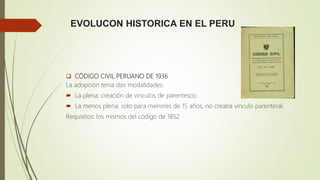 EVOLUCON HISTORICA EN EL PERU
 CÓDIGO CIVIL PERUANO DE 1936
La adopción tenia dos modalidades:
 La plena: creación de vínculos de parentesco.
 La menos plena: solo para menores de 15 años, no creaba vínculo parenteral.
Requisitos: los mismos del código de 1852
 