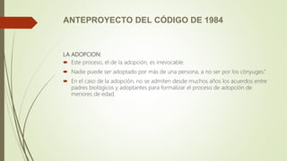 ANTEPROYECTO DEL CÓDIGO DE 1984
LA ADOPCION:
 Este proceso, el de la adopción, es irrevocable.
 Nadie puede ser adoptado por más de una persona, a no ser por los cónyuges.”
 En el caso de la adopción, no se admiten desde muchos años los acuerdos entre
padres biológicos y adoptantes para formalizar el proceso de adopción de
menores de edad.
 