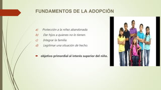 FUNDAMENTOS DE LA ADOPCIÓN
a) Protección a la niñez abandonada.
b) Dar hijos a quienes no lo tienen.
c) Integrar la familia.
d) Legitimar una situación de hecho.
 objetivo primordial al interés superior del niño.
 