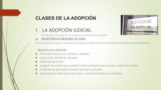 CLASES DE LA ADOPCIÓN
1. LA ADOPCIÒN JUDICIAL
Se trata, pues, de un proceso no contencioso o de jurisdicción voluntaria.
a) ADOPCIÓN EN MENORES DE EDAD
El proceso judicial de adopción se realiza ante Juzgado de Familia, funciona sin necesidad de declaración judicial de abandono.
REQUISITOS DE LA ADOPCIÓN
 Demanda firmada por el solicitante y abogado.
 Copia simple del DNI del solicitante.
 Partida de nacimiento.
 Cualquier documento que acredite el motivo justificado para el cambio o adición de nombre.
 Certificado de antecedentes penales, policiales y judiciales.
 Tasa judicial por ofrecimiento de pruebas y Cédulas de notificación suficientes.
 