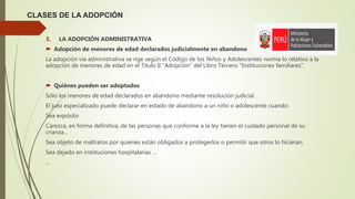 CLASES DE LA ADOPCIÓN
3. LA ADOPCIÓN ADMINISTRATIVA
 Adopción de menores de edad declarados judicialmente en abandono
La adopción vía administrativa se rige según el Código de los Niños y Adolescentes norma lo relativo a la
adopción de menores de edad en el Titulo II "Adopción" del Libro Tercero "Instituciones familiares".
 Quiénes pueden ser adoptados
Sólo los menores de edad declarados en abandono mediante resolución judicial.
El juez especializado puede declarar en estado de abandono a un niño o adolescente cuando:
Sea expósito
Carezca, en forma definitiva, de las personas que conforme a la ley tienen el cuidado personal de su
crianza…
Sea objeto de maltratos por quienes están obligados a protegerlos o permitir que otros lo hicieran;
Sea dejado en instituciones hospitalarias …
...
 