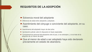 REQUISITOS DE LA ADOPCIÓN
 Solvencia moral del adoptante
 Diferencia de edad entre adoptante y adoptado
 Asentimiento del cónyuge o conviviente del adoptante, en su
caso.
 Asentimiento del adoptado mayor de diez años
 Aprobación judicial, salvo lo dispuesto en leyes especiales
 Comparecencia personal del adoptante ante el juez, si es extranjero, y si se trata de la
adopción de un menor de edad
 Que el menor de edad a ser adoptado haya sido declarado
previamente en estado de abandono.
 