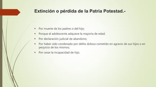 Extinción o pérdida de la Patria Potestad.-
 Por muerte de los padres o del hijo;
 Porque el adolescente adquiere la mayoría de edad;
 Por declaración judicial de abandono;
 Por haber sido condenado por delito doloso cometido en agravio de sus hijos o en
perjuicio de los mismos;
 Por cesar la incapacidad de hijo.
 