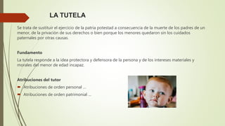 LA TUTELA
Se trata de sustituir el ejercicio de la patria potestad a consecuencia de la muerte de los padres de un
menor, de la privación de sus derechos o bien porque los menores quedaron sin los cuidados
paternales por otras causas.
Fundamento
La tutela responde a la idea protectora y defensora de la persona y de los intereses materiales y
morales del menor de edad incapaz.
Atribuciones del tutor
 Atribuciones de orden personal …
 Atribuciones de orden patrimonial …
 