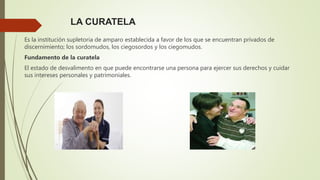 LA CURATELA
Es la institución supletoria de amparo establecida a favor de los que se encuentran privados de
discernimiento; los sordomudos, los ciegosordos y los ciegomudos.
Fundamento de la curatela
El estado de desvalimento en que puede encontrarse una persona para ejercer sus derechos y cuidar
sus intereses personales y patrimoniales.
 