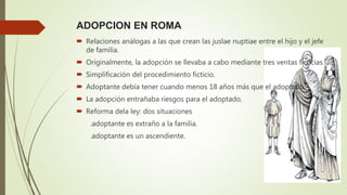 ADOPCION EN ROMA
 Relaciones análogas a las que crean las juslae nuptiae entre el hijo y el jefe
de familia.
 Originalmente, la adopción se llevaba a cabo mediante tres ventas ficticias.
 Simplificación del procedimiento ficticio.
 Adoptante debía tener cuando menos 18 años más que el adoptado.
 La adopción entrañaba riesgos para el adoptado.
 Reforma dela ley: dos situaciones
.adoptante es extraño a la familia.
.adoptante es un ascendiente.
 