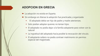 ADOPCION EN GRECIA
 La adopción no existía en Esparta.
 Sin embargo en Atenas la adopción fue practicada y organizada:
 El adoptado debía ser hijo de padre y madre atenienses.
 Solo podían adoptar quienes no tenían hijos.
 El adoptado no podía dejar a la familia adoptante para volver con la
natural
 La ingratitud del adoptado hacía posible la revocación del vínculo.
 El adoptante soltero no podía contraer matrimonio sin permiso
especial del magistrado.
 