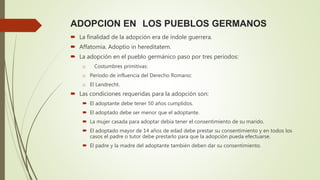 ADOPCION EN LOS PUEBLOS GERMANOS
 La finalidad de la adopción era de índole guerrera.
 Affatomia. Adoptio in hereditatem.
 La adopción en el pueblo germánico paso por tres periodos:
o Costumbres primitivas:
o Período de influencia del Derecho Romano:
o El Landrecht.
 Las condiciones requeridas para la adopción son:
 El adoptante debe tener 50 años cumplidos.
 El adoptado debe ser menor que el adoptante.
 La mujer casada para adoptar debía tener el consentimiento de su marido.
 El adoptado mayor de 14 años de edad debe prestar su consentimiento y en todos los
casos el padre o tutor debe prestarlo para que la adopción pueda efectuarse.
 El padre y la madre del adoptante también deben dar su consentimiento.
 