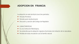 ADOPCION EN FRANCIA
La adopción en este territorio tuvo tres periodos:
 Periodo Primitivo:
 Período post-revolucionario
 Discusión y sanción del Código de Napoleón
 CARACTERISTICAS
 Es una institución filantrópica,
 Se pretendía que la adopción siguiera el principio de imitación de la naturaleza.
 Perdida de toda vinculación con la familia natural.
 