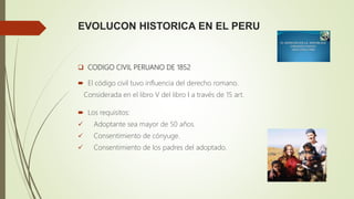 EVOLUCON HISTORICA EN EL PERU
 CODIGO CIVIL PERUANO DE 1852
 El código civil tuvo influencia del derecho romano.
Considerada en el libro V del libro I a través de 15 art.
 Los requisitos:
 Adoptante sea mayor de 50 años.
 Consentimiento de cónyuge.
 Consentimiento de los padres del adoptado.
 